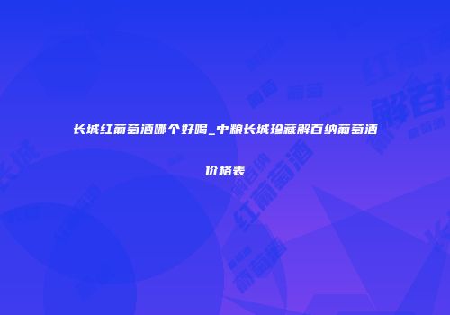 长城红葡萄酒哪个好喝_中粮长城珍藏解百纳葡萄酒价格表