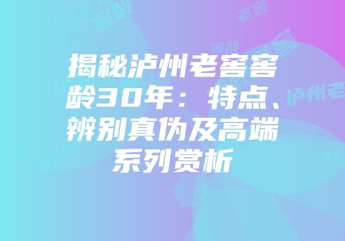 揭秘泸州老窖窖龄30年：特点、辨别真伪及高端系列赏析