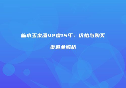 临水玉泉酒42度15年：价格与购买渠道全解析