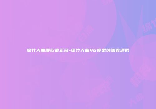 绵竹大曲哪款最正宗-绵竹大曲46度是纯粮食酒吗