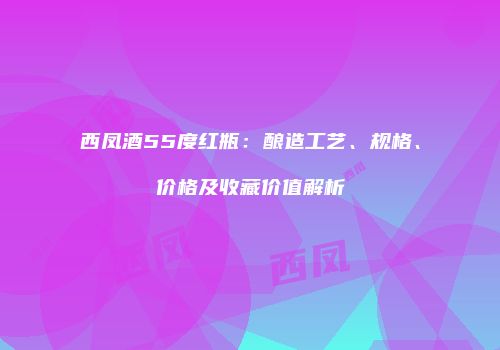 西凤酒55度红瓶：酿造工艺、规格、价格及收藏价值解析
