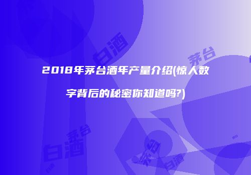 2018年茅台酒年产量介绍(惊人数字背后的秘密你知道吗?)