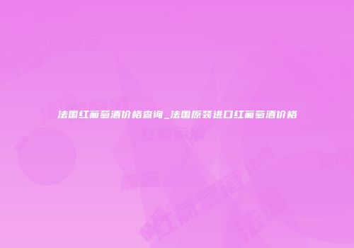 法国红葡萄酒价格查询_法国原装进口红葡萄酒价格