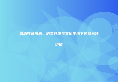 国酒收藏热潮：消费升级与文化传承下的多元化价值