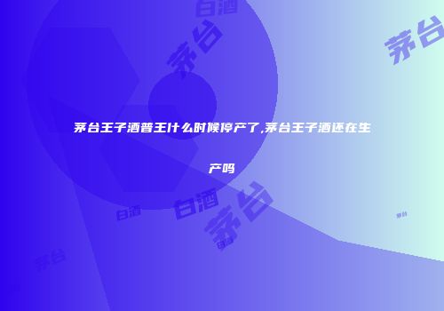 茅台王子酒普王什么时候停产了,茅台王子酒还在生产吗