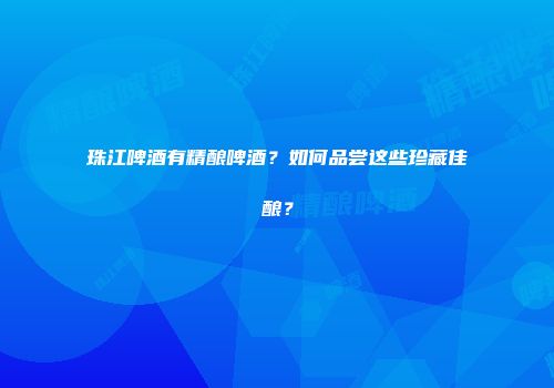珠江啤酒有精酿啤酒？如何品尝这些珍藏佳酿？