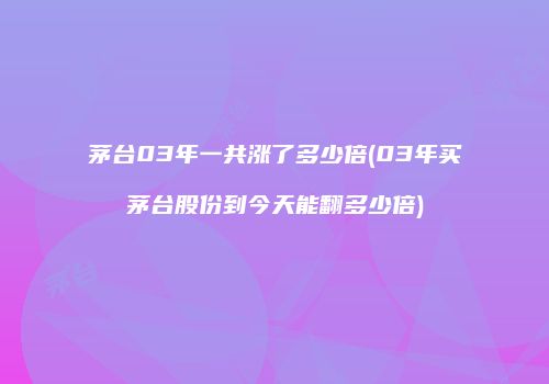茅台03年一共涨了多少倍(03年买茅台股份到今天能翻多少倍)