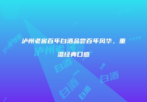 泸州老窖百年白酒品尝百年风华，重温经典口感