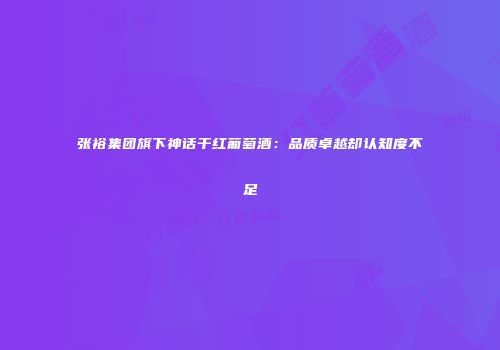 张裕集团旗下神话干红葡萄酒：品质卓越却认知度不足