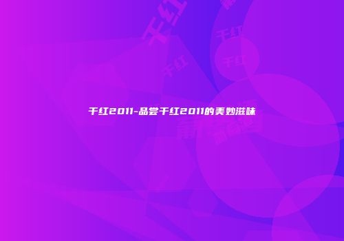 干红2011-品尝干红2011的美妙滋味