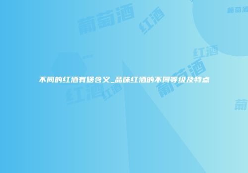 不同的红酒有啥含义_品味红酒的不同等级及特点