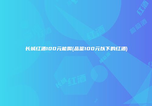 长城红酒100元能喝(品鉴100元以下的红酒)