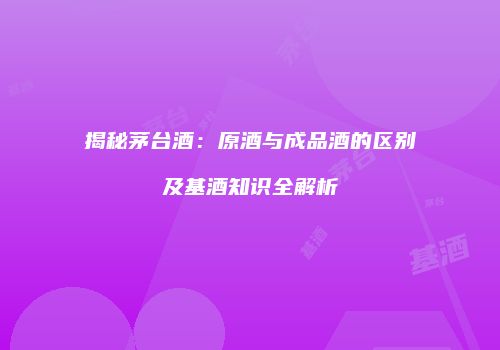 揭秘茅台酒：原酒与成品酒的区别及基酒知识全解析