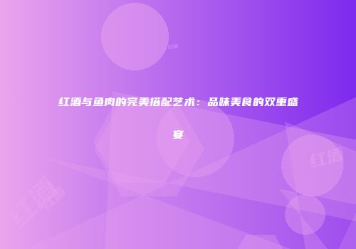 红酒与鱼肉的完美搭配艺术：品味美食的双重盛宴