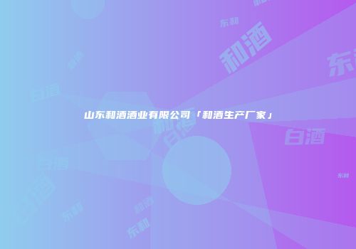 山东和酒酒业有限公司「和酒生产厂家」
