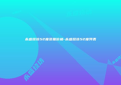 永盛烧坊52度淡雅价格-永盛烧坊52度列表