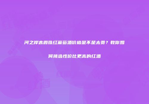 河之岸赤霞珠红葡萄酒价格是不是太贵？教你如何挑选性价比更高的红酒