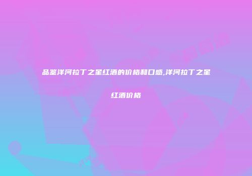 品鉴洋河拉丁之星红酒的价格和口感,洋河拉丁之星红酒价格