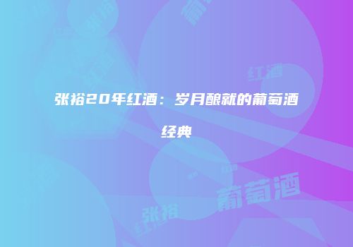 张裕20年红酒：岁月酿就的葡萄酒经典