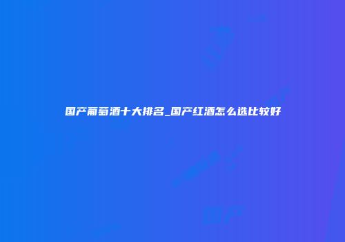 国产葡萄酒十大排名_国产红酒怎么选比较好