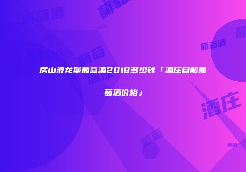 房山波龙堡葡萄酒2018多少钱「酒庄自酿葡萄酒价格」