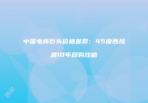 中国电商巨头价格差异：45度西凤酒10年网购攻略