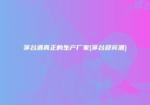 茅台酒真正的生产厂家(茅台迎宾酒)