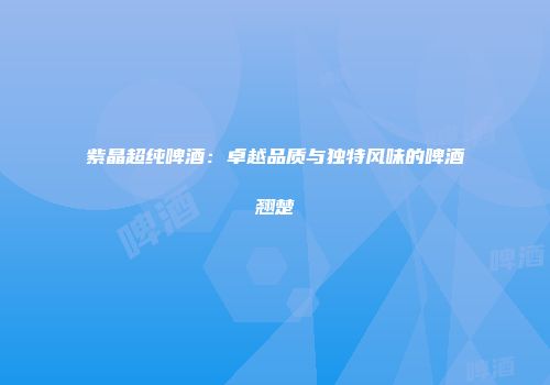 紫晶超纯啤酒：卓越品质与独特风味的啤酒翘楚