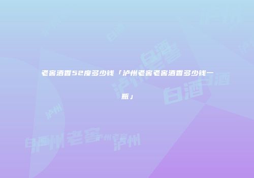 老窖酒香52度多少钱「泸州老窖老窖酒香多少钱一瓶」
