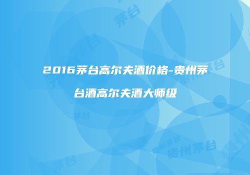 2016茅台高尔夫酒价格-贵州茅台酒高尔夫酒大师级