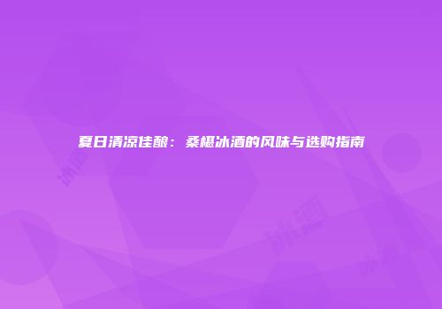 夏日清凉佳酿：桑椹冰酒的风味与选购指南