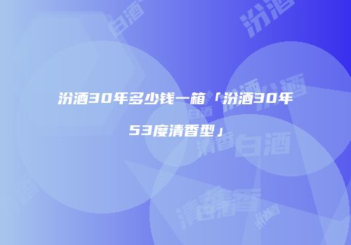 汾酒30年多少钱一箱「汾酒30年53度清香型」