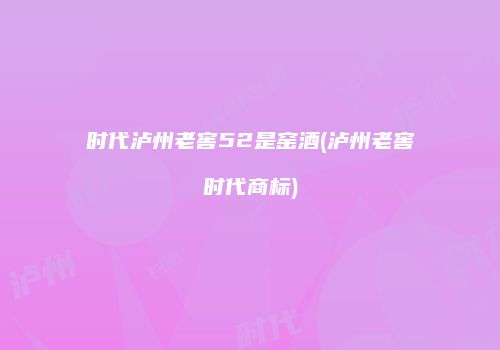 时代泸州老窖52是窑酒(泸州老窖时代商标)
