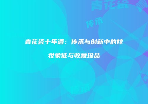 青花瓷十年酒：传承与创新中的嫁妆象征与收藏珍品