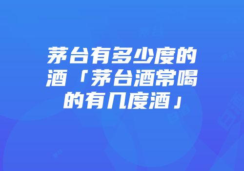 茅台有多少度的酒「茅台酒常喝的有几度酒」