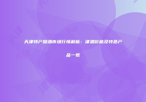 天津特产烟酒市场行情解析：津酒价格及特色产品一览