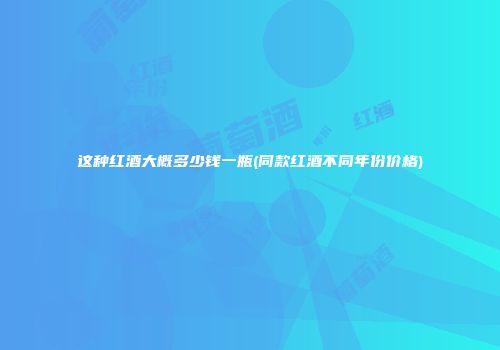 这种红酒大概多少钱一瓶(同款红酒不同年份价格)