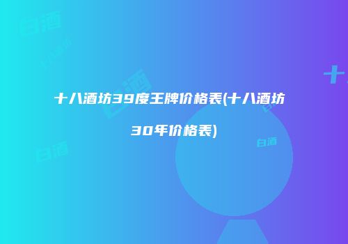 十八酒坊39度王牌价格表(十八酒坊 30年价格表)