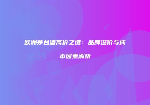 欧洲茅台酒高价之谜：品牌溢价与成本因素解析