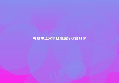 可以带上火车红酒旅行攻略分享