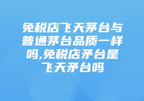 免税店飞天茅台与普通茅台品质一样吗,免税店矛台是飞天矛台吗