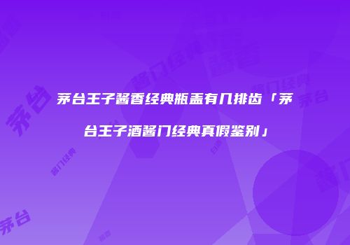 茅台王子酱香经典瓶盖有几排齿「茅台王子酒酱门经典真假鉴别」