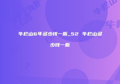 牛栏山6年多少钱一瓶_52 牛栏山多少钱一瓶