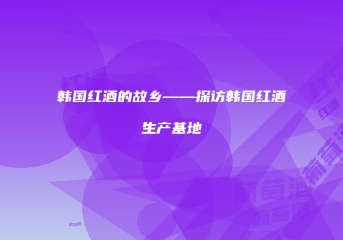 韩国红酒的故乡——探访韩国红酒生产基地