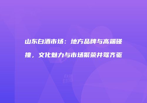 山东白酒市场：地方品牌与高端碰撞，文化魅力与市场繁荣并驾齐驱