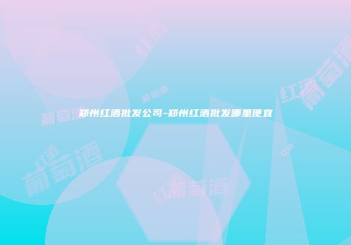 郑州红酒批发公司-郑州红酒批发哪里便宜