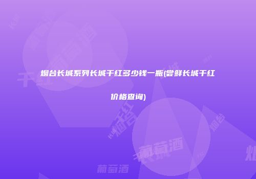 烟台长城系列长城干红多少钱一瓶(尝鲜长城干红价格查询)