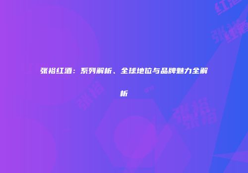 张裕红酒：系列解析、全球地位与品牌魅力全解析