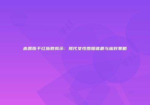 赤露珠干红指数揭示：现代女性婚姻难题与应对策略