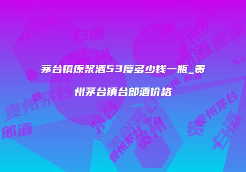 茅台镇原浆酒53度多少钱一瓶_贵州茅台镇台郎酒价格